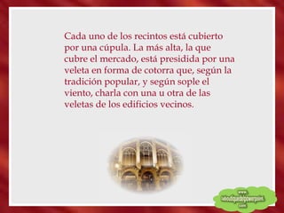 Cada uno de los recintos está cubierto por una cúpula. La más alta, la que cubre el mercado, está presidida por una veleta en forma de cotorra que, según la tradición popular, y según sople el viento, charla con una u otra de las veletas de los edificios vecinos. 