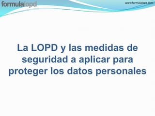 www.formulalopd.com




  La LOPD y las medidas de
   seguridad a aplicar para
proteger los datos personales
 