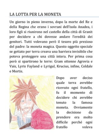 LA LOTTA PER LA MONETA
Un giorno in pieno inverno, dopo la morte del Re e
della Regina che erano i sovrani dell’isola Anadea, i
loro figli si riunirono nel castello della città di Granit
per decidere a chi dovesse andare l’eredità dei
genitori. Tutti volevano però il tesoro più prezioso
del padre: la moneta magica. Questo oggetto speciale
se gettato per terra creava una barriera invisibile che
poteva proteggere una città intera. Per prima cosa
però si spartirono le terre: Gram ottenne Agrovia e
Vais, Lyris Fayland e Lyrigul, Krucius, infine, Coldale
e Mortis.
Dopo aver deciso
quale terra avrebbe
ricevuto ogni fratello,
fu il momento di
decidere chi avrebbe
tenuto la famosa
moneta. Ovviamente
la decisione da
prendere era molto
difficile perché ogni
fratello voleva
 