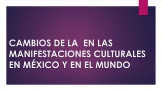 CAMBIOS DE LA EN LAS
MANIFESTACIONES CULTURALES
EN MÉXICO Y EN EL MUNDO
 