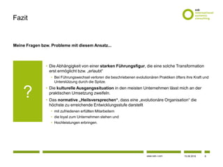 www.osb-i.com
Meine Fragen bzw. Probleme mit diesem Ansatz...
• Die Abhängigkeit von einer starken Führungsfigur, die eine solche Transformation
erst ermöglicht bzw. „erlaubt“
• Bei Führungswechsel verloren die beschriebenen evolutionären Praktiken öfters ihre Kraft und
Unterstützung durch die Spitze.
• Die kulturelle Ausgangssituation in den meisten Unternehmen lässt mich an der
praktischen Umsetzung zweifeln.
• Das normative „Heilsversprechen“, dass eine „evolutionäre Organisation“ die
höchste zu erreichende Entwicklungsstufe darstellt
• mit zufriedenen erfüllten Mitarbeitern
• die loyal zum Unternehmen stehen und
• Hochleistungen erbringen.
Fazit
?
15.06.2016 6
 