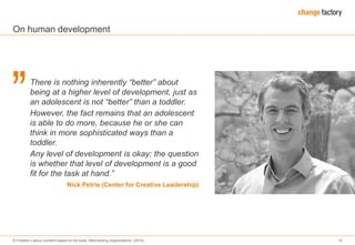 © Frederic Laloux (content based on his book „Reinventing organizations“ (2014) 10
There is nothing inherently “better” about
being at a higher level of development, just as
an adolescent is not “better” than a toddler.
However, the fact remains that an adolescent
is able to do more, because he or she can
think in more sophisticated ways than a
toddler.
Any level of development is okay; the question
is whether that level of development is a good
fit for the task at hand.”
Nick Petrie (Center for Creative Leadership)
On human development
 