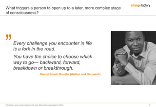 © Frederic Laloux (content based on his book „Reinventing organizations“ (2014) 16
Every challenge you encounter in life
is a fork in the road.
You have the choice to choose which
way to go― backward, forward,
breakdown or breakthrough.
Ifeanyi Enoch Onuoha (Author and life coach)
What triggers a person to open up to a later, more complex stage
of consciousness?
 