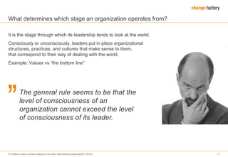 © Frederic Laloux (content based on his book „Reinventing organizations“ (2014) 17
What determines which stage an organization operates from?
It is the stage through which its leadership tends to look at the world.
Consciously or unconsciously, leaders put in place organizational
structures, practices, and cultures that make sense to them,
that correspond to their way of dealing with the world.
Example: Values vs “the bottom line”
The general rule seems to be that the
level of consciousness of an
organization cannot exceed the level
of consciousness of its leader.
 