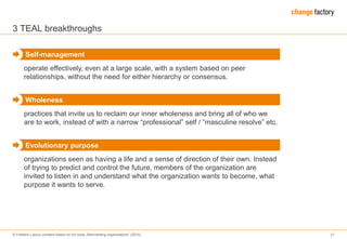 © Frederic Laloux (content based on his book „Reinventing organizations“ (2014) 21
3 TEAL breakthroughs
operate effectively, even at a large scale, with a system based on peer
relationships, without the need for either hierarchy or consensus.
Self-management
practices that invite us to reclaim our inner wholeness and bring all of who we
are to work, instead of with a narrow “professional” self / “masculine resolve” etc.
Wholeness
organizations seen as having a life and a sense of direction of their own. Instead
of trying to predict and control the future, members of the organization are
invited to listen in and understand what the organization wants to become, what
purpose it wants to serve.
Evolutionary purpose
 