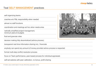 © Frederic Laloux (content based on his book „Reinventing organizations“ (2014) 22
self organizing teams
coaches w/o P&L responsibility when needed
almost no staff functions
coordination and meetings ad hoc when needs arise
radically simplified project management,
minimum plans & budgets
fluid and granular roles
decision making fully decentralized (advice process)
transparent real time information sharing incl,. financials
anybody can spend any amount of money provided advice process is respected
formal multi-step conflict resolution process
focus on Team performance, peer-based process for individual appraisals
self-set salaries with peer calibration, no bonus, profit sharing
Teal SELF MANAGEMENT practices
 