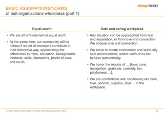 © Frederic Laloux (content based on his book „Reinventing organizations“ (2014) 26
BASIC ASSUMPTIONS/NORMS
of teal organizations wholeness (part 1)
Equal worth Safe and caring workplace
 We are all of fundamental equal worth.
 At the same time, our community will be
richest if we let all members contribute in
their distinctive way, appreciating the
differences in roles, education, backgrounds,
interests, skills, characters, points of view,
and so on.
 Any situation can be approached from fear
and separation, or from love and connection.
We choose love and connection.
 We strive to create emotionally and spiritually
safe environments, where each of us can
behave authentically.
 We honor the moods of … [love, care,
recognition, gratitude, curiosity, fun,
playfulness …].
 We are comfortable with vocabulary like care,
love, service, purpose, soul … in the
workplace.
 