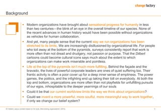 © Frederic Laloux (content based on his book „Reinventing organizations“ (2014) 3
Background
 Modern organizations have brought about sensational progress for humanity in less
than two centuries―the blink of an eye in the overall timeline of our species. None of
the recent advances in human history would have been possible without organizations
as vehicles for human collaboration.
 And yet, many people sense that the current way we run organizations has been
stretched to its limits. We are increasingly disillusioned by organizational life. For people
who toil away at the bottom of the pyramids, surveys consistently report that work is
more often than not dread and drudgery, not passion or purpose. That the Dilbert
cartoons could become cultural icons says much about the extent to which
organizations can make work miserable and pointless.
 Life at the top of the pyramids isn’t much more fulfilling. Behind the façade and the
bravado, the lives of powerful corporate leaders are ones of quiet suffering too. Their
frantic activity is often a poor cover up for a deep inner sense of emptiness. The power
games, the politics, and the infighting end up taking their toll on everybody. At both the
top and bottom, organizations are more often than not playfields for unfulfilling pursuits
of our egos, inhospitable to the deeper yearnings of our souls
 Could it be that our current worldview limits the way we think about organizations?
 Could we invent a more powerful, more soulful, more meaningful way to work together,
if only we change our belief system?
 