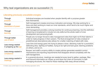 © Frederic Laloux (content based on his book „Reinventing organizations“ (2014) 30
Why teal organizations are so successful (1)
Liberating previously unavailable energies
Through
purpose
Individual energies are boosted when people identify with a purpose greater
than themselves.
Through
distribution of power
Self-management creates enormous motivation and energy. We stop working for a
boss and start working to meet our inner standards, which tend to be much higher and
more demanding.
Through
learning
Self-management provides a strong incentive for continuous learning. And the definition
of learning is broadened to include not only skills but the whole realm of inner
development and personal growth.
Through better
use of talent
People are no longer forced to take management roles that might not fit their talents in
order to make progress in their careers. The fluid arrangement of roles (instead of
predefined job descriptions) also allows for a better matching of talent with roles.
Less energy wasted
in propping up the ego
Less time and energy goes into trying to please a boss, elbowing rivals for a promotion,
defending silos, fighting turf battles, trying to be right and look good, blaming problems
on others, and so on.
Less energy wasted in
compliance
Bosses’ and staff’s uncanny ability to create policies generates wasteful control
mechanisms and reporting requirements that disappear almost completely with the
self-management.
Less energy wasted in
meetings
In a pyramid structure, meetings are needed at every level to gather, package, filter,
and transmit information as it flows up and down the chain of command. In self-
managing structures, the need for these meetings falls away almost entirely.
 