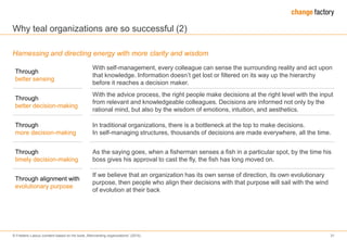 © Frederic Laloux (content based on his book „Reinventing organizations“ (2014) 31
Why teal organizations are so successful (2)
Harnessing and directing energy with more clarity and wisdom
Through
better sensing
With self-management, every colleague can sense the surrounding reality and act upon
that knowledge. Information doesn’t get lost or filtered on its way up the hierarchy
before it reaches a decision maker.
Through
better decision-making
With the advice process, the right people make decisions at the right level with the input
from relevant and knowledgeable colleagues. Decisions are informed not only by the
rational mind, but also by the wisdom of emotions, intuition, and aesthetics.
Through
more decision-making
In traditional organizations, there is a bottleneck at the top to make decisions.
In self-managing structures, thousands of decisions are made everywhere, all the time.
Through
timely decision-making
As the saying goes, when a fisherman senses a fish in a particular spot, by the time his
boss gives his approval to cast the fly, the fish has long moved on.
Through alignment with
evolutionary purpose
If we believe that an organization has its own sense of direction, its own evolutionary
purpose, then people who align their decisions with that purpose will sail with the wind
of evolution at their back
 