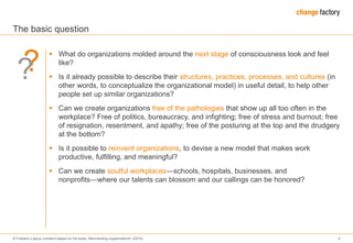 © Frederic Laloux (content based on his book „Reinventing organizations“ (2014) 4
The basic question
 What do organizations molded around the next stage of consciousness look and feel
like?
 Is it already possible to describe their structures, practices, processes, and cultures (in
other words, to conceptualize the organizational model) in useful detail, to help other
people set up similar organizations?
 Can we create organizations free of the pathologies that show up all too often in the
workplace? Free of politics, bureaucracy, and infighting; free of stress and burnout; free
of resignation, resentment, and apathy; free of the posturing at the top and the drudgery
at the bottom?
 Is it possible to reinvent organizations, to devise a new model that makes work
productive, fulfilling, and meaningful?
 Can we create soulful workplaces―schools, hospitals, businesses, and
nonprofits―where our talents can blossom and our callings can be honored?
??
 