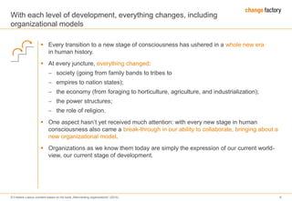 © Frederic Laloux (content based on his book „Reinventing organizations“ (2014) 8
With each level of development, everything changes, including
organizational models
 Every transition to a new stage of consciousness has ushered in a whole new era
in human history.
 At every juncture, everything changed:
 society (going from family bands to tribes to
 empires to nation states);
 the economy (from foraging to horticulture, agriculture, and industrialization);
 the power structures;
 the role of religion.
 One aspect hasn’t yet received much attention: with every new stage in human
consciousness also came a break-through in our ability to collaborate, bringing about a
new organizational model.
 Organizations as we know them today are simply the expression of our current world-
view, our current stage of development.
 