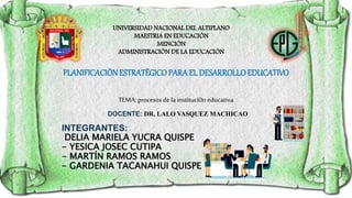 INTEGRANTES:
DELIA MARIELA YUCRA QUISPE
- YESICA JOSEC CUTIPA
- MARTÍN RAMOS RAMOS
- GARDENIA TACANAHUI QUISPE
PLANIFICACIÒNESTRATÈGICOPARA EL DESARROLLOEDUCATIVO
TEMA: procesos de la instituci0n educativa
DOCENTE: DR. LALO VASQUEZ MACHICAO
UNIVERSIDAD NACIONAL DEL ALTIPLANO
MAESTRIA EN EDUCACIÒN
MENCIÒN
ADMINISTRACIÒN DE LA EDUCACIÒN
 