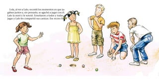 Lola, al ver a Lalo, recordó los momentos en que ju-
gaban juntos y, sin pensarlo, se agachó a jugar con él.
Lalo la miró y le sonrió. Enseñaron a todos y todas a
jugar y Lalo les compartió sus canicas. Ese recreo fue
 