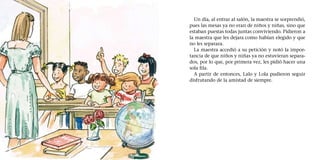 Un día, al entrar al salón, la maestra se sorprendió,
pues las mesas ya no eran de niños y niñas, sino que
estaban puestas todas juntas conviviendo. Pidieron a
la maestra que les dejara como habían elegido y que
no les separara.
La maestra accedió a su petición y notó la impor-
tancia de que niños y niñas ya no estuvieran separa-
dos, por lo que, por primera vez, les pidió hacer una
sola fila.
A partir de entonces, Lalo y Lola pudieron seguir
disfrutando de la amistad de siempre.
 