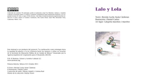 Lalo y Lola
Texto | Brenda Lucila Ayala Cárdenas
Ilustración | Daniel Castro
1er lugar. Categoría maestras y maestros
Colección de cuentos "Ni príncipes azules ni princesas rosas" by Mestizas. Género y Gestión
Cultural is licensed under a Creative Commons Attribution-NonCommercial-NoDerivs 3.0 Un-
ported License.To view a copy of this license, visit http://creativecommons.org/licenses/by-nc-
nd/3.0/ or send a letter to Creative Commons, 444 Castro Street, Suite 900, Mountain View,
California, 94041, USA.
Este material es un producto del proyecto “La coeducación como estrategia hacia
la equidad de género y la no violencia hacia las mujeres y niñas en escuelas
de la Secretaría de Educación Pública de la Ciudad de México” financiado por la
Agencia Española de Cooperación para el Desarrollo (AECID).
D.R. © Mestizas. Género y Gestión Cultural A.C
www.mestizas.org
Primera Edición, México D.F. Octubre 2011
© Texto | Brenda Lucila Ayala Cárdenas
© Ilustración | Daniel Castro
Corrección de estilo | Mireia Calafell y Cristina Real
Diseño de la colección | Karina Torres
 