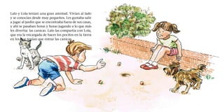 Lalo y Lola tenían una gran amistad. Vivían al lado
y se conocían desde muy pequeños. Les gustaba salir
a jugar al jardín que se encontraba fuera de sus casas,
y ahí se pasaban horas y horas jugando a lo que más
les divertía: las canicas. Lalo las compartía con Lola,
que era la encargada de hacer los pocitos en la tierra
en los que tenían que entrar las canicas.
 
