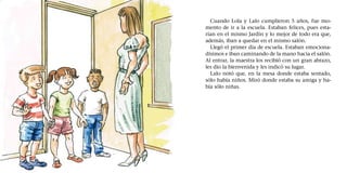 Cuando Lola y Lalo cumplieron 5 años, fue mo-
mento de ir a la escuela. Estaban felices, pues esta-
rían en el mismo Jardín y lo mejor de todo era que,
además, iban a quedar en el mismo salón.
Llegó el primer día de escuela. Estaban emociona-
dísimos e iban caminando de la mano hacia el salón.
Al entrar, la maestra los recibió con un gran abrazo,
les dio la bienvenida y les indicó su lugar.
Lalo notó que, en la mesa donde estaba sentado,
sólo había niños. Miró donde estaba su amiga y ha-
bía sólo niñas.
 