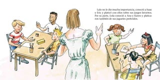 Lalo no le dio mucha importancia, conoció a Isaac
y Eric y platicó con ellos sobre sus juegos favoritos.
Por su parte, Lola conoció a Ana y Karen y platica-
ron también de sus juguetes preferidos.
 