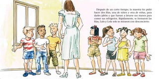 Después de un corto tiempo, la maestra les pidió
hacer dos filas, una de niños y otra de niñas, para
darles jabón y que fueran a lavarse sus manos para
comer sus refrigerios. Rápidamente, se formaron las
filas, Lalo y Lola solo se miraron con desconcierto.
 