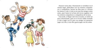 Pasaron varios días. Diariamente se sentaban en el
mismo lugar, platicaban con sus mismos compañe-
ros y compañeras, hacían las filas para ir a lavarse
las manos y Lalo y Lola ya no eran tan amigos como
antes, pues hasta en la hora del recreo jugaban con
sus mismos compañeros y compañeras de la mesa.
Una tarde, al llegar Lalo de la escuela, se sintió un
poco desanimado, pues en el recreo había invitado
a Lola a jugar con él, pero sus amigos no quisieron
jugar con ella y Lola sólo quería jugar con las niñas.
 