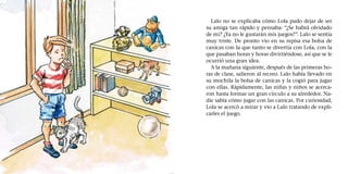 Lalo no se explicaba cómo Lola pudo dejar de ser
su amiga tan rápido y pensaba: “¿Se habrá olvidado
de mí? ¿Ya no le gustarán mis juegos?”. Lalo se sentía
muy triste. De pronto vio en su repisa esa bolsa de
canicas con la que tanto se divertía con Lola, con la
que pasaban horas y horas divirtiéndose, así que se le
ocurrió una gran idea.
A la mañana siguiente, después de las primeras ho-
ras de clase, salieron al recreo. Lalo había llevado en
su mochila la bolsa de canicas y la cogió para jugar
con ellas. Rápidamente, las niñas y niños se acerca-
ron hasta formar un gran círculo a su alrededor. Na-
die sabía cómo jugar con las canicas. Por curiosidad,
Lola se acercó a mirar y vio a Lalo tratando de expli-
carles el juego.
 
