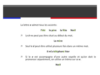 La lettre e admet tous les accents:
l’été le père la fête Noël
 Le è ne peut pas être situé au début du mot.
La mère
 Seul le é peut être utilisé plusieurs fois dans un même mot.
Il m’a téléphoné hier
 Si le e est accompagne d’une autre voyelle et qu’on doit le
prononcer séparément, on utilise un tréma sur ce e.
Noël
 