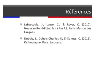 Références
 Labascoule, J., Lause, C., & Royer, C. (2010).
Nouveau Rond-Point Pas à Pas A1. Paris: Maison des
Langues.
 Dubois, J., Dubois-Charlier, F., & Kannas, C. (2011).
Orthographe. Paris: Larousse.
 