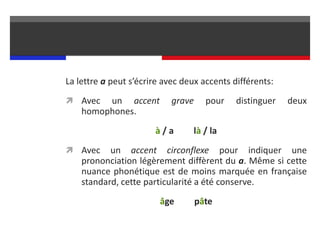 La lettre a peut s’écrire avec deux accents différents:
 Avec un accent grave pour distinguer deux
homophones.
à / a là / la
 Avec un accent circonflexe pour indiquer une
prononciation légèrement diffèrent du a. Même si cette
nuance phonétique est de moins marquée en française
standard, cette particularité a été conserve.
âge pâte
 