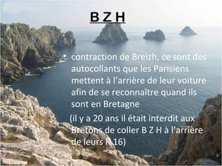 B Z H 
• contraction de Breizh, ce sont des
autocollants que les Parisiens
mettent à l’arrière de leur voiture
afin de se reconnaître quand ils
sont en Bretagne
(il y a 20 ans il était interdit aux
Bretons de coller B Z H à l’arrière
de leurs R 16)
 