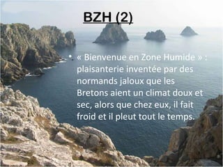 BZH (2) 
• « Bienvenue en Zone Humide » :
plaisanterie inventée par des
normands jaloux que les
Bretons aient un climat doux et
sec, alors que chez eux, il fait
froid et il pleut tout le temps.
 