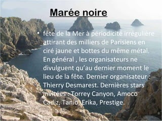 Marée noire 
• fête de la Mer à périodicité irrégulière
attirant des milliers de Parisiens en
ciré jaune et bottes du même métal.
En général , les organisateurs ne
divulguent qu’au dernier moment le
lieu de la fête. Dernier organisateur :
Thierry Desmarest. Dernières stars
invitées : Torrey Canyon, Amoco
Cadiz, Tanio, Erika, Prestige.
 