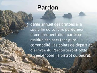 Pardon
• défilé annuel des bretons à la
seule fin de se faire pardonner
d’une fréquentation par trop
assidue des bars (par pure
commodité, les points de départ et
d’arrivée du Pardon seront cette
année encore, le bistrot du bourg).
 