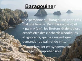 Baragouiner
• une personne qui baragouine parle très
mal une langue. De « bara » (pain) et
« gwin » (vin), les Bretons étaient alors
censés être des clochards alcooliques
et ignorants, qui ne savaient que
demander du pain et du vin…
• Ce mot familier est synonyme de
langage incompréhensible.
 
