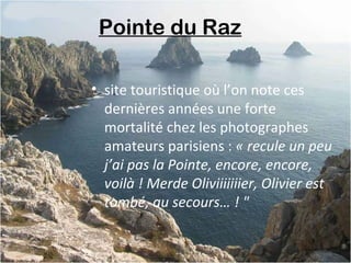 Pointe du Raz 
• site touristique où l’on note ces
dernières années une forte
mortalité chez les photographes
amateurs parisiens : « recule un peu 
j’ai pas la Pointe, encore, encore, 
voilà ! Merde Oliviiiiiiier, Olivier est 
tombé, au secours… ! "
 