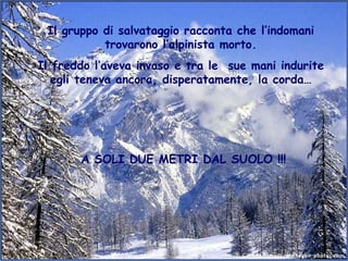 Il gruppo di salvataggio racconta che l’indomani
           trovarono l’alpinista morto.
Il freddo l’aveva invaso e tra le sue mani indurite
   egli teneva ancora, disperatamente, la corda…




       A SOLI DUE METRI DAL SUOLO !!!
 