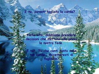E tu, avresti tagliato la corda?




 Nella vita, dobbiamo prendere
decisioni che mettono alla prova
         la nostra fede.

 E tu? Tu che conti tanto sulle
   tue corde… Accetteresti di
           tagliarle?
 