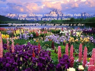 Tutti i giorni dobbiamo ravvivare la nostra fede e
       fare nostra, la preghiera di Isaia:
“Il Signore nostro Dio ci tiene per mano e ci dice:
           Non temere. Io sono con te.”




                                                      Hewele
 