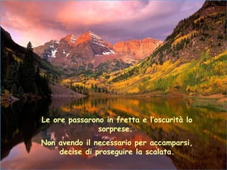 Le ore passarono in fretta e l’oscurità lo
               sorprese.
Non avendo il necessario per accamparsi,
    decise di proseguire la scalata.
 