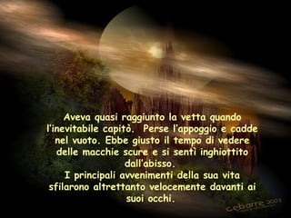 Aveva quasi raggiunto la vetta quando
l’inevitabile capitò. Perse l’appoggio e cadde
   nel vuoto. Ebbe giusto il tempo di vedere
   delle macchie scure e si sentì inghiottito
                   dall’abisso.
     I principali avvenimenti della sua vita
 sfilarono altrettanto velocemente davanti ai
                   suoi occhi.
 