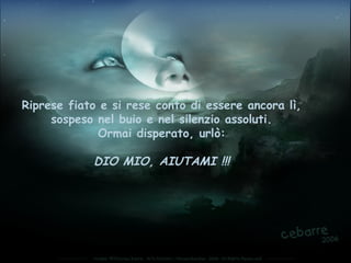 Riprese fiato e si rese conto di essere ancora lì,
     sospeso nel buio e nel silenzio assoluti.
             Ormai disperato, urlò:

            DIO MIO, AIUTAMI !!!
 
