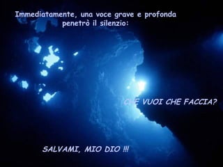 Immediatamente, una voce grave e profonda
           penetrò il silenzio:




                           CHE VUOI CHE FACCIA?




      SALVAMI, MIO DIO !!!
 