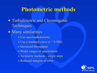 Photometric methodsPhotometric methods
• Turbidimetric and ChromogenicTurbidimetric and Chromogenic
TechniquesTechniques
• Many similaritiesMany similarities
» Use spectrophotometryUse spectrophotometry
» Use a standard curve (r = 0.980)Use a standard curve (r = 0.980)
» Increased throughputIncreased throughput
» Wider ranges of quantitationWider ranges of quantitation
» As kinetic methods - single stepsAs kinetic methods - single steps
» Reduced margins of errorReduced margins of error
 