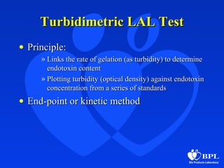 Turbidimetric LAL TestTurbidimetric LAL Test
• Principle:Principle:
» Links the rate of gelation (as turbidity) to determineLinks the rate of gelation (as turbidity) to determine
endotoxin contentendotoxin content
» Plotting turbidity (optical density) against endotoxinPlotting turbidity (optical density) against endotoxin
concentration from a series of standardsconcentration from a series of standards
• End-point or kinetic methodEnd-point or kinetic method
 