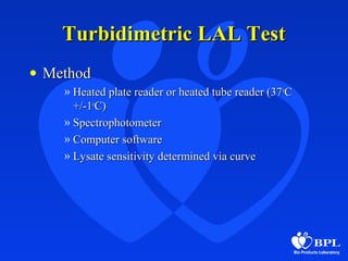 Turbidimetric LAL TestTurbidimetric LAL Test
• MethodMethod
» Heated plate reader or heated tube reader (37Heated plate reader or heated tube reader (37oo
CC
+/-1+/-1oo
C)C)
» SpectrophotometerSpectrophotometer
» Computer softwareComputer software
» Lysate sensitivity determined via curveLysate sensitivity determined via curve
 