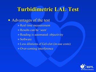 Turbidimetric LAL TestTurbidimetric LAL Test
• Advantages of the testAdvantages of the test
» Real time measurementReal time measurement
» Results can be ‘seen’Results can be ‘seen’
» Reading is automated: objectivityReading is automated: objectivity
» SoftwareSoftware
» Less dilutions cf Gel-clot (in-use costs)Less dilutions cf Gel-clot (in-use costs)
» Over-coming interferenceOver-coming interference
 