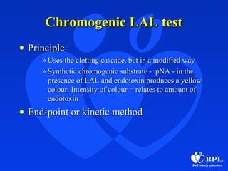Chromogenic LAL testChromogenic LAL test
• PrinciplePrinciple
» Uses the clotting cascade, but in a modified wayUses the clotting cascade, but in a modified way
» Synthetic chromogenic substrate - pNA - in theSynthetic chromogenic substrate - pNA - in the
presence of LAL and endotoxin produces a yellowpresence of LAL and endotoxin produces a yellow
colour. Intensity of colour = relates to amount ofcolour. Intensity of colour = relates to amount of
endotoxinendotoxin
• End-point or kinetic methodEnd-point or kinetic method
 