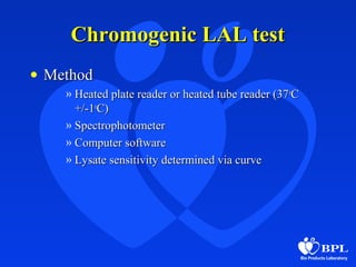Chromogenic LAL testChromogenic LAL test
• MethodMethod
» Heated plate reader or heated tube reader (37Heated plate reader or heated tube reader (37oo
CC
+/-1+/-1oo
C)C)
» SpectrophotometerSpectrophotometer
» Computer softwareComputer software
» Lysate sensitivity determined via curveLysate sensitivity determined via curve
 