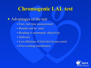 Chromogenic LAL testChromogenic LAL test
• Advantages of the testAdvantages of the test
» Fast, real time measurementFast, real time measurement
» Results can be ‘seen’Results can be ‘seen’
» Reading is automated: objectivityReading is automated: objectivity
» SoftwareSoftware
» Less dilutions cf Gel-clot (in-use costs)Less dilutions cf Gel-clot (in-use costs)
» Over-coming interferenceOver-coming interference
 
