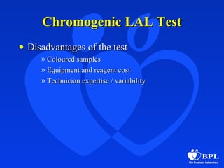 Chromogenic LAL TestChromogenic LAL Test
• Disadvantages of the testDisadvantages of the test
» Coloured samplesColoured samples
» Equipment and reagent costEquipment and reagent cost
» Technician expertise / variabilityTechnician expertise / variability
 